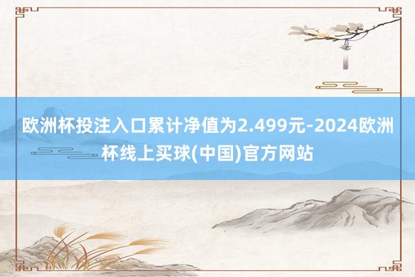 欧洲杯投注入口累计净值为2.499元-2024欧洲杯线上买球(中国)官方网站