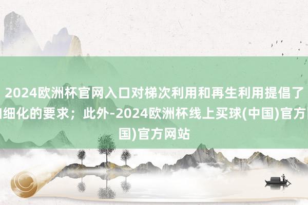 2024欧洲杯官网入口对梯次利用和再生利用提倡了愈加细化的要求；此外-2024欧洲杯线上买球(中国)官方网站