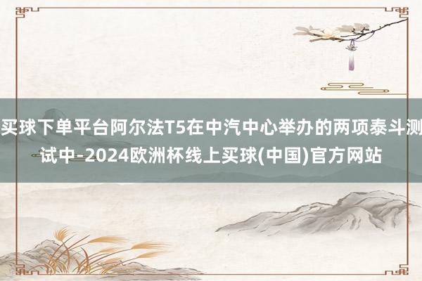 买球下单平台阿尔法T5在中汽中心举办的两项泰斗测试中-2024欧洲杯线上买球(中国)官方网站