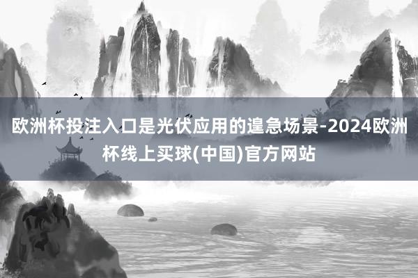 欧洲杯投注入口是光伏应用的遑急场景-2024欧洲杯线上买球(中国)官方网站