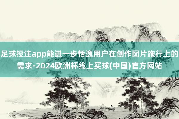 足球投注app能进一步恬逸用户在创作图片施行上的需求-2024欧洲杯线上买球(中国)官方网站