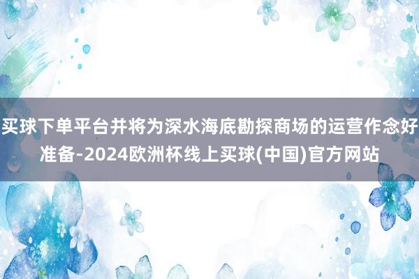 买球下单平台并将为深水海底勘探商场的运营作念好准备-2024欧洲杯线上买球(中国)官方网站