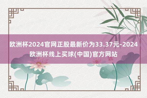 欧洲杯2024官网正股最新价为33.37元-2024欧洲杯线上买球(中国)官方网站