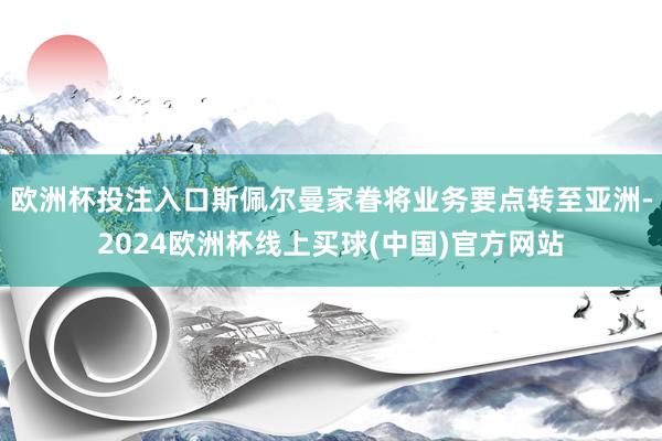欧洲杯投注入口斯佩尔曼家眷将业务要点转至亚洲-2024欧洲杯线上买球(中国)官方网站