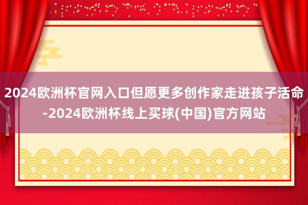 2024欧洲杯官网入口但愿更多创作家走进孩子活命-2024欧洲杯线上买球(中国)官方网站