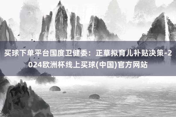 买球下单平台国度卫健委：正草拟育儿补贴决策-2024欧洲杯线上买球(中国)官方网站
