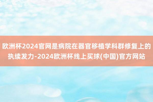 欧洲杯2024官网是病院在器官移植学科群修复上的执续发力-2024欧洲杯线上买球(中国)官方网站
