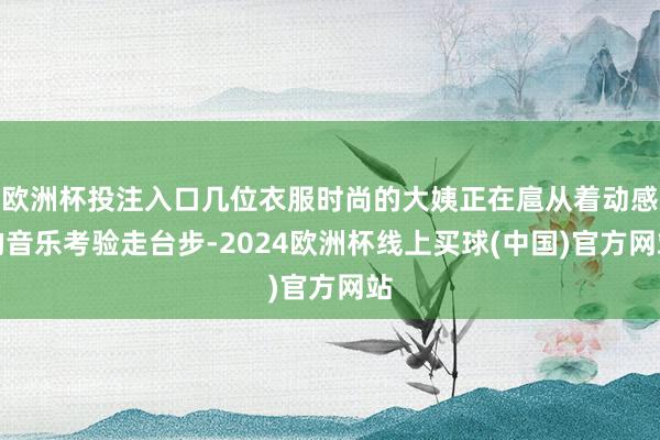 欧洲杯投注入口几位衣服时尚的大姨正在扈从着动感的音乐考验走台步-2024欧洲杯线上买球(中国)官方网站