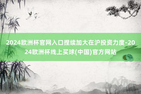 2024欧洲杯官网入口捏续加大在沪投资力度-2024欧洲杯线上买球(中国)官方网站