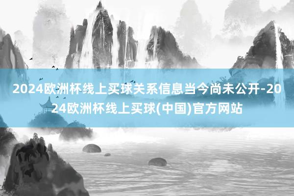 2024欧洲杯线上买球关系信息当今尚未公开-2024欧洲杯线上买球(中国)官方网站