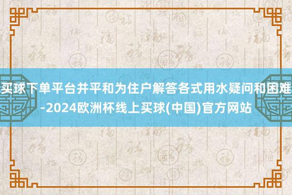 买球下单平台并平和为住户解答各式用水疑问和困难-2024欧洲杯线上买球(中国)官方网站