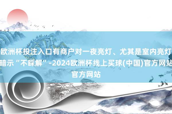 欧洲杯投注入口有商户对一夜亮灯、尤其是室内亮灯暗示“不睬解”-2024欧洲杯线上买球(中国)官方网站