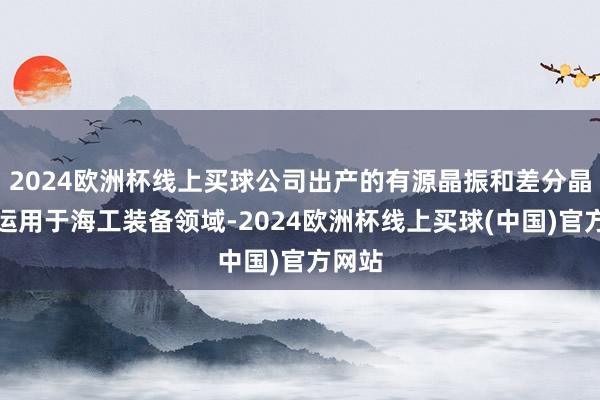 2024欧洲杯线上买球公司出产的有源晶振和差分晶振已运用于海工装备领域-2024欧洲杯线上买球(中国)官方网站
