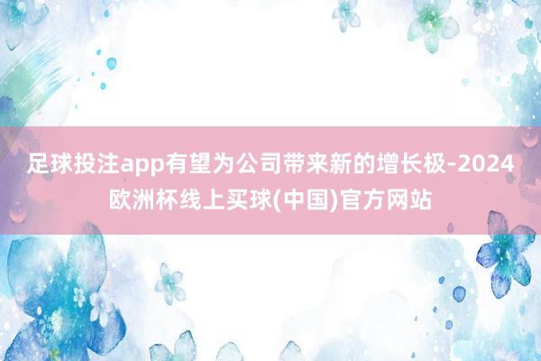 足球投注app有望为公司带来新的增长极-2024欧洲杯线上买球(中国)官方网站