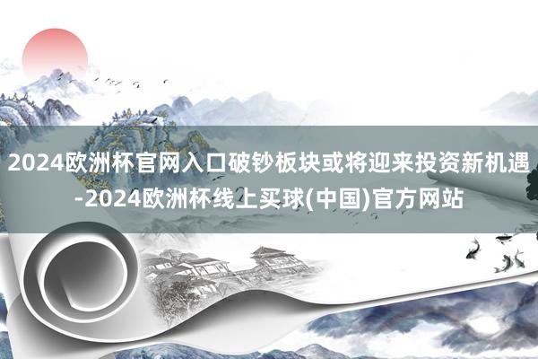 2024欧洲杯官网入口破钞板块或将迎来投资新机遇-2024欧洲杯线上买球(中国)官方网站