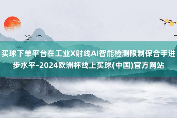 买球下单平台在工业X射线AI智能检测限制保合手进步水平-2024欧洲杯线上买球(中国)官方网站