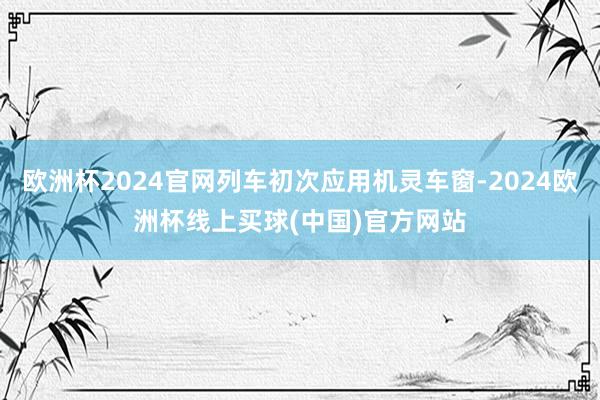 欧洲杯2024官网列车初次应用机灵车窗-2024欧洲杯线上买球(中国)官方网站