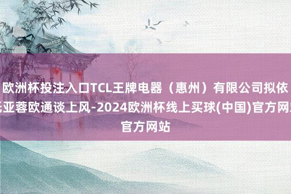 欧洲杯投注入口TCL王牌电器（惠州）有限公司拟依托亚蓉欧通谈上风-2024欧洲杯线上买球(中国)官方网站