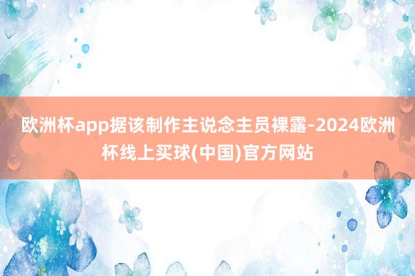 欧洲杯app据该制作主说念主员裸露-2024欧洲杯线上买球(中国)官方网站