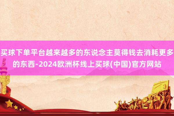 买球下单平台越来越多的东说念主莫得钱去消耗更多的东西-2024欧洲杯线上买球(中国)官方网站