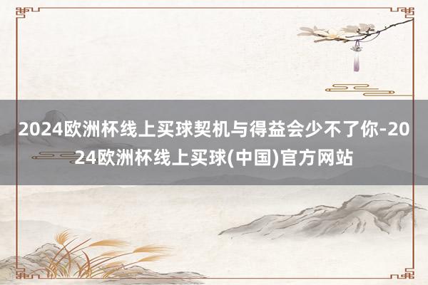 2024欧洲杯线上买球契机与得益会少不了你-2024欧洲杯线上买球(中国)官方网站