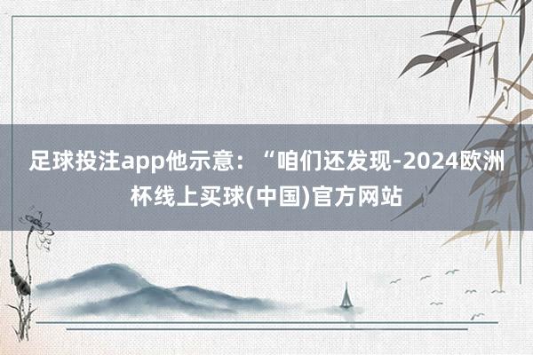 足球投注app　　他示意：“咱们还发现-2024欧洲杯线上买球(中国)官方网站