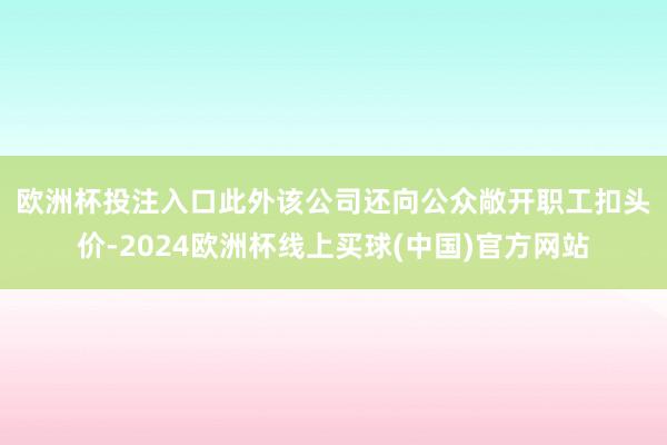 欧洲杯投注入口　　此外该公司还向公众敞开职工扣头价-2024欧洲杯线上买球(中国)官方网站