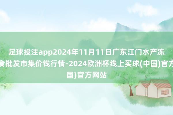 足球投注app2024年11月11日广东江门水产冻品副食批发市集价钱行情-2024欧洲杯线上买球(中国)官方网站