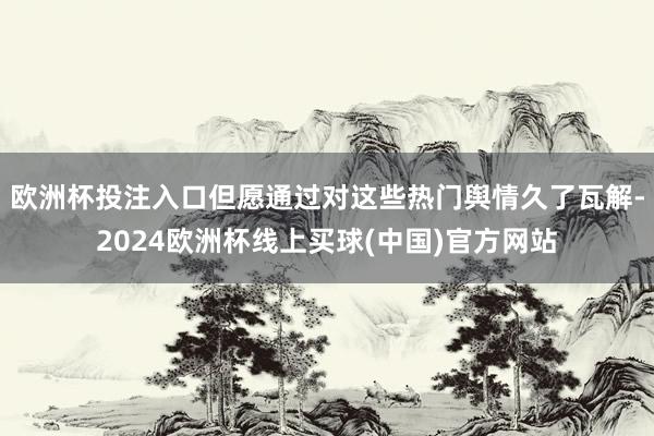 欧洲杯投注入口但愿通过对这些热门舆情久了瓦解-2024欧洲杯线上买球(中国)官方网站