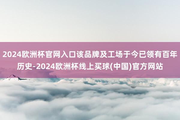2024欧洲杯官网入口该品牌及工场于今已领有百年历史-2024欧洲杯线上买球(中国)官方网站