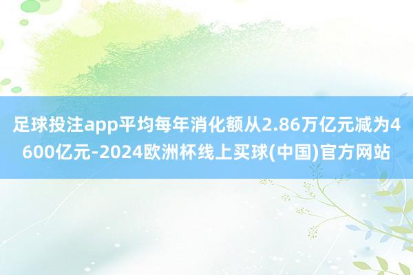 足球投注app平均每年消化额从2.86万亿元减为4600亿元-2024欧洲杯线上买球(中国)官方网站