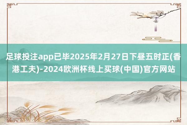 足球投注app已毕2025年2月27日下昼五时正(香港工夫)-2024欧洲杯线上买球(中国)官方网站