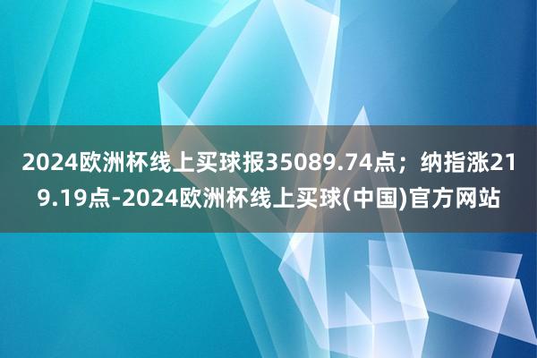 2024欧洲杯线上买球报35089.74点；纳指涨219.19点-2024欧洲杯线上买球(中国)官方网站