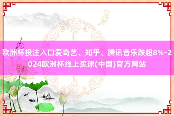 欧洲杯投注入口爱奇艺、知乎、腾讯音乐跌超8%-2024欧洲杯线上买球(中国)官方网站