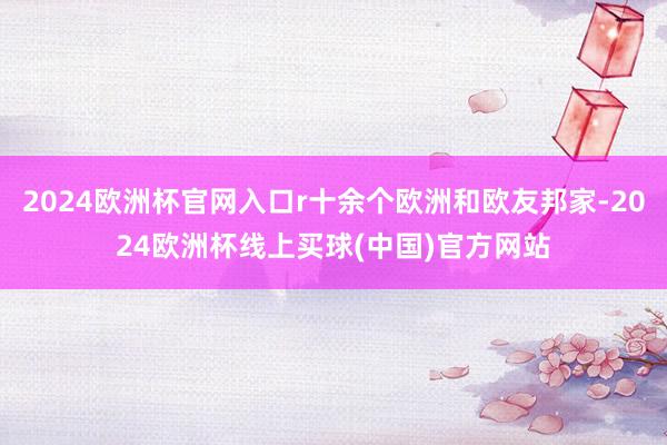 2024欧洲杯官网入口r十余个欧洲和欧友邦家-2024欧洲杯线上买球(中国)官方网站