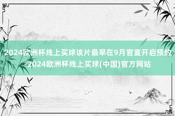 2024欧洲杯线上买球该片最早在9月官宣开启预约-2024欧洲杯线上买球(中国)官方网站