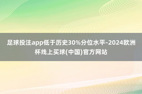 足球投注app低于历史30%分位水平-2024欧洲杯线上买球(中国)官方网站