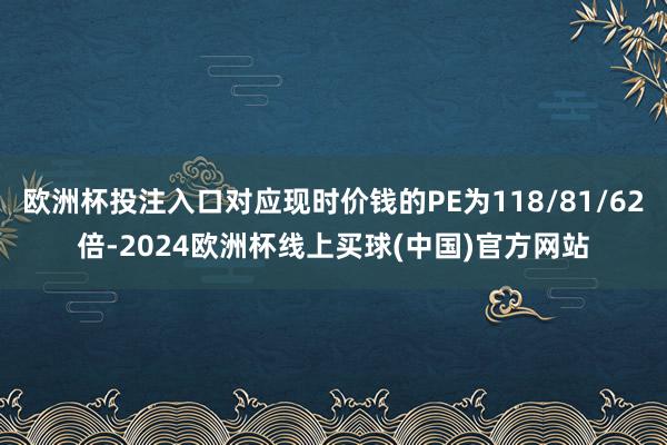 欧洲杯投注入口对应现时价钱的PE为118/81/62倍-2024欧洲杯线上买球(中国)官方网站