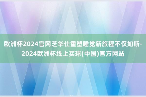欧洲杯2024官网芝华仕重塑睡觉新旅程不仅如斯-2024欧洲杯线上买球(中国)官方网站