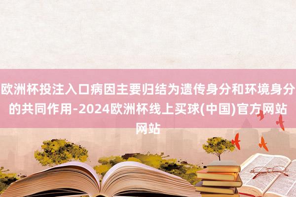 欧洲杯投注入口病因主要归结为遗传身分和环境身分的共同作用-2024欧洲杯线上买球(中国)官方网站
