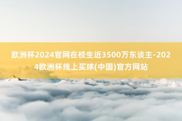 欧洲杯2024官网在校生近3500万东谈主-2024欧洲杯线上买球(中国)官方网站