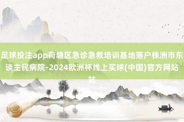 足球投注app荷塘区急诊急救培训基地落户株洲市东谈主民病院-2024欧洲杯线上买球(中国)官方网站