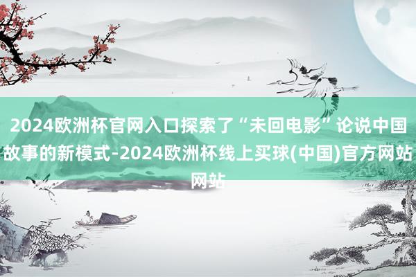 2024欧洲杯官网入口探索了“未回电影”论说中国故事的新模式-2024欧洲杯线上买球(中国)官方网站