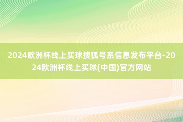 2024欧洲杯线上买球搜狐号系信息发布平台-2024欧洲杯线上买球(中国)官方网站