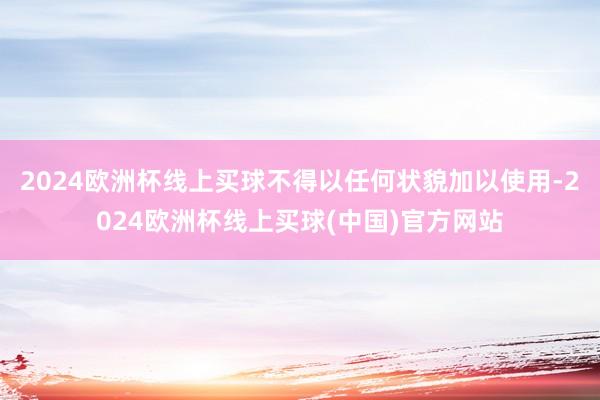 2024欧洲杯线上买球不得以任何状貌加以使用-2024欧洲杯线上买球(中国)官方网站