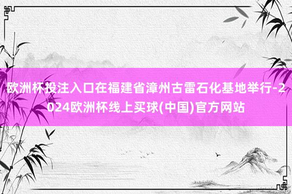 欧洲杯投注入口在福建省漳州古雷石化基地举行-2024欧洲杯线上买球(中国)官方网站