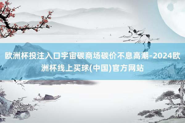 欧洲杯投注入口宇宙碳商场碳价不息高潮-2024欧洲杯线上买球(中国)官方网站