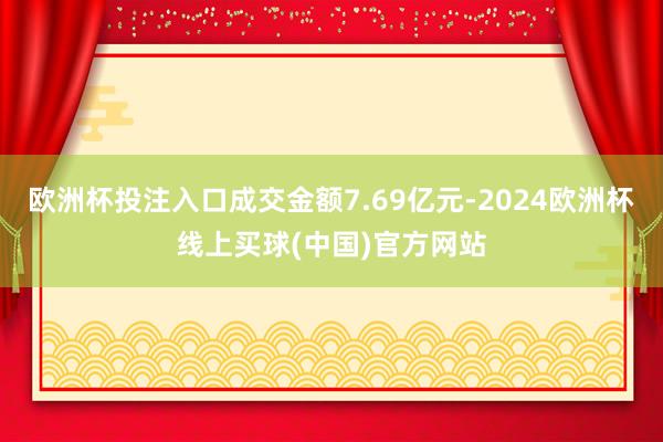 欧洲杯投注入口成交金额7.69亿元-2024欧洲杯线上买球(中国)官方网站