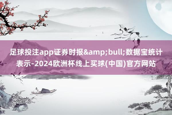 足球投注app证券时报&bull;数据宝统计表示-2024欧洲杯线上买球(中国)官方网站