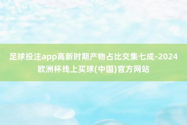足球投注app高新时期产物占比交集七成-2024欧洲杯线上买球(中国)官方网站
